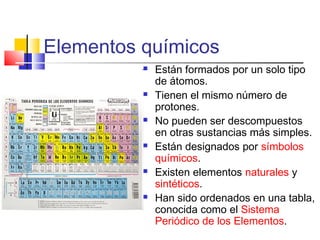 Elementos químicos












Están formados por un solo tipo
de átomos.
Tienen el mismo número de
protones.
No pueden ser descompuestos
en otras sustancias más simples.
Están designados por símbolos
químicos.
Existen elementos naturales y
sintéticos.
Han sido ordenados en una tabla,
conocida como el Sistema
Periódico de los Elementos.

 