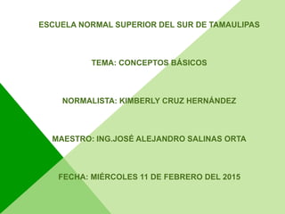 ESCUELA NORMAL SUPERIOR DEL SUR DE TAMAULIPAS
TEMA: CONCEPTOS BÁSICOS
NORMALISTA: KIMBERLY CRUZ HERNÁNDEZ
MAESTRO: ING.JOSÉ ALEJANDRO SALINAS ORTA
FECHA: MIÉRCOLES 11 DE FEBRERO DEL 2015
 