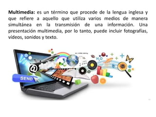 Multimedia: es un término que procede de la lengua inglesa y
que refiere a aquello que utiliza varios medios de manera
simultánea en la transmisión de una información. Una
presentación multimedia, por lo tanto, puede incluir fotografías,
vídeos, sonidos y texto.
 