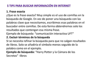 1. Frase exacta
¿Que es la frase exacta? Muy simple es el uso de comillas en la
búsqueda de Google. En vez de poner una búsqueda con las
palabras clave que necesitamos, escribimos esas palabras en el
buscador entre comillas. De esta forma obtendremos solo los
resultados que contengan esa misma frase.
Ejemplo de búsqueda: “comunicación interactiva UFT”
2. Excluir términos de la búsqueda
SI se necesita refinar la búsqueda para que no salgan resultados
de libros. Solo se añadiría el símbolo menos seguido de la
palabra como en el ejemplo.
Ejemplo de búsqueda: “Harry Potter y la Cámara de los
Secretos” -libros
 