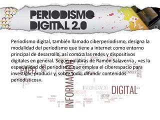 Periodismo digital, también llamado ciberperiodismo, designa la
modalidad del periodismo que tiene a internet como entorno
principal de desarrollo, así como a las redes y dispositivos
digitales en general. Según palabras de Ramón Salaverría , «es la
especialidad del periodismo que emplea el ciberespacio para
investigar, producir y, sobre todo, difundir contenidos
periodísticos».
 