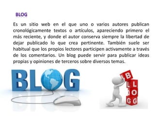 Es un sitio web en el que uno o varios autores publican
cronológicamente textos o artículos, apareciendo primero el
más reciente, y donde el autor conserva siempre la libertad de
dejar publicado lo que crea pertinente. También suele ser
habitual que los propios lectores participen activamente a través
de los comentarios. Un blog puede servir para publicar ideas
propias y opiniones de terceros sobre diversos temas.
 