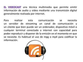una técnica multimedia que permite emitir
información de audio y video mediante una transmisión digital
generalmente realizada por internet.
Para realizar esta comunicación se necesita
un servidor de streaming un canal de comunicación y
un cliente que bien puede ser un ordenador, dispositivo móvil o
cualquier terminal conectado a internet con capacidad para
poder reproducir y disponer de la emisión en el momento en que
se necesite. Es habitual el uso de mpg o mp4 para codificar la
información.
 