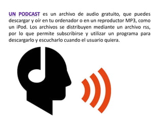 es un archivo de audio gratuito, que puedes
descargar y oír en tu ordenador o en un reproductor MP3, como
un iPod. Los archivos se distribuyen mediante un archivo rss,
por lo que permite subscribirse y utilizar un programa para
descargarlo y escucharlo cuando el usuario quiera.
 