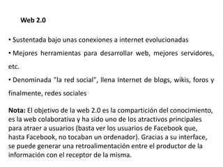 Web 2.0
• Sustentada bajo unas conexiones a internet evolucionadas
• Mejores herramientas para desarrollar web, mejores servidores,
etc.
• Denominada "la red social", llena Internet de blogs, wikis, foros y
finalmente, redes sociales
Nota: El objetivo de la web 2.0 es la compartición del conocimiento,
es la web colaborativa y ha sido uno de los atractivos principales
para atraer a usuarios (basta ver los usuarios de Facebook que,
hasta Facebook, no tocaban un ordenador). Gracias a su interface,
se puede generar una retroalimentación entre el productor de la
información con el receptor de la misma.
 