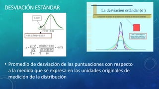 DESVIACIÓN ESTÁNDAR
• Promedio de desviación de las puntuaciones con respecto
a la medida que se expresa en las unidades originales de
medición de la distribución