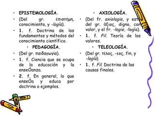 EPISTEMOLOGÍA. (Del gr. ἐπιστήμη, conocimiento, y  -logía ). 1.  f. Doctrina de los fundamentos y métodos del conocimiento científico. PEDAGOGÍA. (Del gr. παιδαγωγία). 1.  f. Ciencia que se ocupa de la educación y la enseñanza. 2.  f. En general, lo que enseña y educa por doctrina o ejemplos. AXIOLOGÍA. (Del fr.  axiologie,  y este del gr. ἄξιος, digno, con valor, y el fr.  -logie , -logía). 1.  f.  Fil.  Teoría de los valores. TELEOLOGÍA. (Del gr. τέλος, -εος, fin, y  -logía ). 1.  f.  Fil.  Doctrina de las causas finales. 