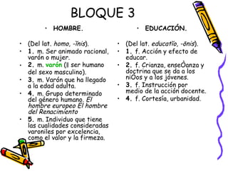 HOMBRE. (Del lat.  homo, -ĭnis ). 1.  m. Ser animado racional, varón o mujer. 2.  m.  varón  (‖ ser humano del sexo masculino). 3.  m. Varón que ha llegado a la edad adulta. 4.  m. Grupo determinado del género humano.  El hombre europeo   El hombre del Renacimiento 5.  m. Individuo que tiene las cualidades consideradas varoniles por excelencia, como el valor y la firmeza.  EDUCACIÓN. (Del lat.  educatĭo, -ōnis ). 1.  f. Acción y efecto de educar. 2.  f. Crianza, enseñanza y doctrina que se da a los niños y a los jóvenes. 3.  f. Instrucción por medio de la acción docente. 4.  f. Cortesía, urbanidad. BLOQUE 3 