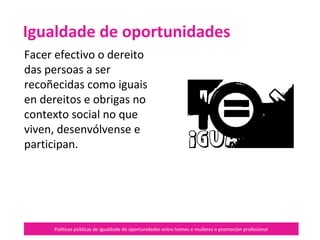 Políticas públicas de igualdade de oportunidades entre homes e mulleres e promoción profesional
Facer efectivo o dereito
das persoas a ser
recoñecidas como iguais
en dereitos e obrigas no
contexto social no que
viven, se desenvolven e
participan.
Igualdade de oportunidades
 