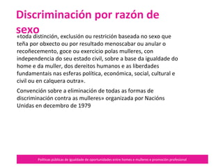 Políticas públicas de igualdade de oportunidades entre homes e mulleres e promoción profesional
«toda distinción, exclusión ou restrición baseada no sexo que
teña por obxecto ou por resultado menoscabar ou anular o
recoñecemento, goce ou exercicio polas mulleres, con
independencia do seu estado civil, sobre a base da igualdade do
home e da muller, dos dereitos humanos e as liberdades
fundamentais nas esferas política, económica, social, cultural e
civil ou en calquera outra».
Convención sobre a eliminación de todas as formas de
discriminación contra as mulleres» organizada por Nacións
Unidas en decembro de 1979
Discriminación por razón de sexo
 