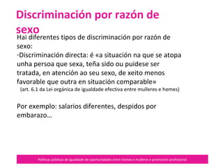 Políticas públicas de igualdade de oportunidades entre homes e mulleres e promoción profesional
Hai diferentes tipos de discriminación por razón de
sexo:
-Discriminación directa: é «a situación na que se atopa
unha persoa que sexa, teña sido ou puidese ser
tratada, en atención ao seu sexo, de xeito menos
favorable que outra en situación comparable»
(art. 6.1 da Lei orgánica de igualdade efectiva entre mulleres e homes)
Por exemplo: salarios diferentes, despidos por
embarazo…
Discriminación por razón de sexo
 