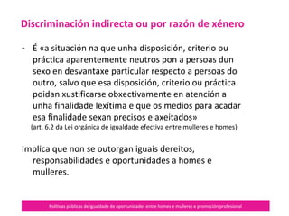 Políticas públicas de igualdade de oportunidades entre homes e mulleres e promoción profesional
- É «a situación na que unha disposición, criterio ou
práctica aparentemente neutros pon a persoas dun
sexo en desvantaxe particular respecto a persoas do
outro, salvo que esa disposición, criterio ou práctica
poidan xustificarse obxectivamente en atención a
unha finalidade lexítima e que os medios para acadar
esa finalidade sexan precisos e axeitados»
(art. 6.2 da Lei orgánica de igualdade efectiva entre mulleres e homes)
Implica que non se outorgan iguais dereitos,
responsabilidades e oportunidades a homes e
mulleres.
Discriminación indirecta ou por razón de xénero
 
