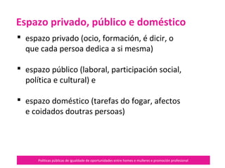 Políticas públicas de igualdade de oportunidades entre homes e mulleres e promoción profesional
 espazo privado (ocio, formación, é
dicir, o que cada persoa dedica a si
propia)
 espazo público (laboral,
participación social, política e
cultural) e
 espazo doméstico (tarefas do fogar,
afectos e coidados doutras persoas)
Espazo privado, público e
doméstico
 