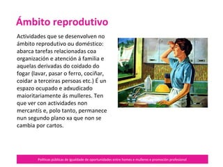 Políticas públicas de igualdade de oportunidades entre homes e mulleres e promoción profesional
Actividades que se desenvolven no
ámbito reprodutivo ou doméstico:
abarca tarefas relacionadas coa
organización e atención á familia e
aquelas derivadas do coidado do
fogar (lavar, pasar o ferro, cociñar,
coidar a terceiras persoas etc.).
É un espazo ocupado e adxudicado
maioritariamente ás mulleres. Ten
que ver con actividades non
mercantís e, polo tanto, permanece
nun segundo plano xa que non se
cambia por cartos.
Ámbito reprodutivo
 