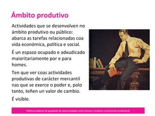 Políticas públicas de igualdade de oportunidades entre homes e mulleres e promoción profesional
Actividades que se desenvolven no
ámbito produtivo ou público:
abarca as tarefas relacionadas coa
vida económica, política e social.
É un espazo ocupado e adxudicado
maioritariamente por e para
homes.
Ten que ver coas actividades
produtivas de carácter mercantil
nas que se exerce o poder e, polo
tanto, teñen un valor de cambio.
É visible.
Ámbito produtivo
 