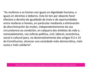 Políticas públicas de igualdade de oportunidades entre homes e mulleres e promoción profesional
«As mulleres e os homes son iguais en dignidade humana, e
iguais en dereitos e deberes. Esta lei ten por obxecto facer
efectivo o dereito de igualdade de trato e de oportunidades
entre mulleres e homes, en particular mediante a eliminación
da discriminación da muller, independentemente da súa
circunstancia ou condición, en calquera dos ámbitos da vida e,
nomeadamente, nas esferas política, civil, laboral, económica,
social e cultural para, no desenvolvemento dos artigos 9.2 e 14
da Constitucion, alcanzar una sociedade máis democrática, máis
xusta e máis solidaria.»
 