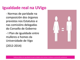 Políticas públicas de igualdade de oportunidades entre homes e mulleres e promoción profesional
- Normas de paridade na
composición dos órganos previstos
nos Estatutos e nas comisións
delegadas do Consello de Goberno
- I Plan de igualdade entre mulleres
e homes da Universidade de Vigo
(2012-2014), do
Igualdade real na UVigo
 