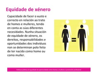 Políticas públicas de igualdade de oportunidades entre homes e mulleres e promoción profesional
Capacidade de facer o xusto e
correcto en relación ao trato
de homes e mulleres, tendo
en conta as súas diferentes
necesidades.
Nunha situación de equidade
de xénero, os dereitos,
responsabilidades e
oportunidades dos individuos
non se determinan polo feito
de ter nacido como home ou
como muller.
Equidade de xénero
 