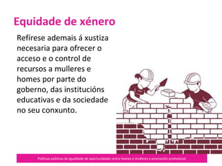 Políticas públicas de igualdade de oportunidades entre homes e mulleres e promoción profesional
Refírese ademais á xustiza
necesaria para ofrecer o
acceso e o control de
recursos a mulleres e
homes por parte do
goberno, das institucións
educativas e da sociedade
no seu conxunto.
Equidade de xénero
 