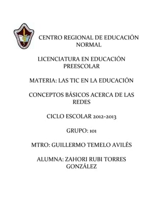 CENTRO REGIONAL DE EDUCACIÓN
             NORMAL

  LICENCIATURA EN EDUCACIÓN
          PREESCOLAR

MATERIA: LAS TIC EN LA EDUCACIÓN

CONCEPTOS BÁSICOS ACERCA DE LAS
            REDES

     CICLO ESCOLAR 2012-2013

           GRUPO: 101

MTRO: GUILLERMO TEMELO AVILÉS

  ALUMNA: ZAHORI RUBI TORRES
          GONZÁLEZ
 
