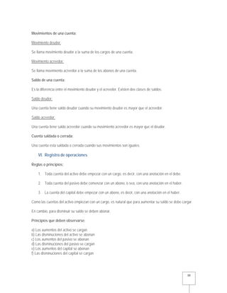   10 
Movimientos de una cuenta:
Movimiento deudor:
Se llama movimiento deudor a la suma de los cargos de una cuenta.
Movimiento acreedor:
Se llama movimiento acreedor a la suma de los abonos de una cuenta.
Saldo de una cuenta:
Es la diferencia entre el movimiento deudor y el acreedor. Existen dos clases de saldos:
Saldo deudor:
Una cuenta tiene saldo deudor cuando su movimiento deudor es mayor que el acreedor.
Saldo acreedor:
Una cuenta tiene saldo acreedor cuando su movimiento acreedor es mayor que el deudor.
Cuenta saldada o cerrada:
Una cuenta esta saldada o cerrada cuando sus movimientos son iguales.
VI. Registro de operaciones
Reglas o principios:
1. Toda cuenta del activo debe empezar con un cargo, es decir, con una anotación en el debe.
2. Toda cuenta del pasivo debe comenzar con un abono, o sea, con una anotación en el haber.
3. La cuenta del capital debe empezar con un abono, es decir, con una anotación en el haber.
Como las cuentas del activo empiezan con un cargo, es natural que para aumentar su saldo se debe cargar.
En cambio, para disminuir su saldo se deben abonar.
Principios que deben observarse:
a) Los aumentos del activo se cargan
b) Las disminuciones del activo se abonan
c) Los aumentos del pasivo se abonan
d) Las disminuciones del pasivo se cargan
e) Los aumentos del capital se abonan
f) Las disminuciones del capital se cargan
 
