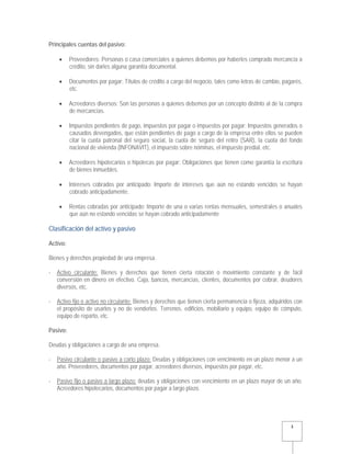   3 
Principales cuentas del pasivo:
 Proveedores: Personas o casa comerciales a quienes debemos por haberles comprado mercancía a
crédito, sin darles alguna garantía documental.
 Documentos por pagar: Títulos de crédito a cargo del negocio, tales como letras de cambio, pagarés,
etc.
 Acreedores diversos: Son las personas a quienes debemos por un concepto distinto al de la compra
de mercancías.
 Impuestos pendientes de pago, impuestos por pagar o impuestos por pagar: Impuestos generados o
causados devengados, que están pendientes de pago a cargo de la empresa entre ellos se pueden
citar la cuota patronal del seguro social, la cuota de seguro del retiro (SAR), la cuota del fondo
nacional de vivienda (INFONAVIT), el impuesto sobre nóminas, el impuesto predial, etc.
 Acreedores hipotecarios o hipotecas por pagar: Obligaciones que tienen como garantía la escritura
de bienes inmuebles.
 Intereses cobrados por anticipado: Importe de intereses que aún no estando vencidos se hayan
cobrado anticipadamente.
 Rentas cobradas por anticipado: Importe de una o varias rentas mensuales, semestrales o anuales
que aún no estando vencidas se hayan cobrado anticipadamente
Clasificación del activo y pasivo
Activo:
Bienes y derechos propiedad de una empresa.
- Activo circulante: Bienes y derechos que tienen cierta rotación o movimiento constante y de fácil
conversión en dinero en efectivo. Caja, bancos, mercancías, clientes, documentos por cobrar, deudores
diversos, etc.
- Activo fijo o activo no circulante: Bienes y derechos que tienen cierta permanencia o fijeza, adquiridos con
el propósito de usarlos y no de venderlos. Terrenos. edificios, mobiliario y equipo, equipo de cómputo,
equipo de reparto, etc.
Pasivo:
Deudas y obligaciones a cargo de una empresa.
- Pasivo circulante o pasivo a corto plazo: Deudas y obligaciones con vencimiento en un plazo menor a un
año. Proveedores, documentos por pagar, acreedores diversos, impuestos por pagar, etc.
- Pasivo fijo o pasivo a largo plazo: deudas y obligaciones con vencimiento en un plazo mayor de un año.
Acreedores hipotecarios, documentos por pagar a largo plazo.
 