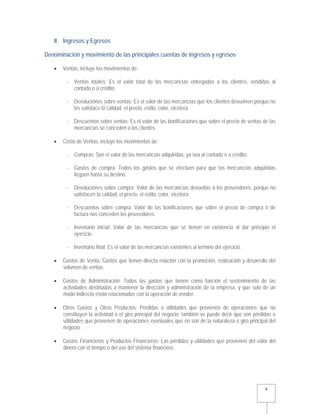   4 
II. Ingresos y Egresos
Denominación y movimiento de las principales cuentas de ingresos y egresos
 Ventas, incluye los movimientos de:
- Ventas totales: Es el valor total de las mercancías entregadas a los clientes, vendidas al
contado o a crédito.
- Devoluciones sobre ventas: Es el valor de las mercancías que los clientes devuelven porque no
les satisface la calidad, el precio, estilo, color, etcétera.
- Descuentos sobre ventas: Es el valor de las bonificaciones que sobre el precio de ventas de las
mercancías se conceden a los clientes.
 Costo de Ventas, incluye los movimientos de:
- Compras: Son el valor de las mercancías adquiridas, ya sea al contado o a crédito.
- Gastos de compra: Todos los gastos que se efectúen para que las mercancías adquiridas
lleguen hasta su destino.
- Devoluciones sobre compra: Valor de las mercancías devueltas a los proveedores, porque no
satisfacen la calidad, el precio, el estilo, color, etcétera.
- Descuentos sobre compra: Valor de las bonificaciones que sobre el precio de compra o de
factura nos conceden los proveedores.
- Inventario inicial: Valor de las mercancías que se tienen en existencia al dar principio el
ejercicio.
- Inventario final: Es el valor de las mercancías existentes al termino del ejercicio.
 Gastos de Venta: Gastos que tienen directa relación con la promoción, realización y desarrollo del
volumen de ventas.
 Gastos de Administración: Todos los gastos que tienen como función el sostenimiento de las
actividades destinadas a mantener la dirección y administración de la empresa, y que solo de un
modo indirecto están relacionados con la operación de vender.
 Otros Gastos y Otros Productos: Pérdidas o utilidades que provienen de operaciones que no
constituyen la actividad o el giro principal del negocio; también se puede decir que son pérdidas o
utilidades que provienen de operaciones eventuales que no son de la naturaleza o giro principal del
negocio.
 Gastos Financieros y Productos Financieros: Las pérdidas y utilidades que provienen del valor del
dinero con el tiempo o del uso del sistema financiero.
 