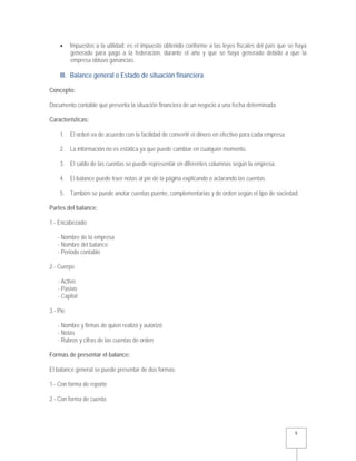   5 
 Impuestos a la utilidad: es el impuesto obtenido conforme a las leyes fiscales del país que se haya
generado para pago a la federación, durante el año y que se haya generado debido a que la
empresa obtuvo ganancias.
III. Balance general o Estado de situación financiera
Concepto:
Documento contable que presenta la situación financiera de un negocio a una fecha determinada.
Características:
1. El orden va de acuerdo con la facilidad de convertir el dinero en efectivo para cada empresa.
2. La información no es estática ya que puede cambiar en cualquier momento.
3. El saldo de las cuentas se puede representar en diferentes columnas según la empresa.
4. El balance puede traer notas al pie de la página explicando o aclarando las cuentas.
5. También se puede anotar cuentas puente, complementarias y de orden según el tipo de sociedad.
Partes del balance:
1.- Encabezado
- Nombre de la empresa
- Nombre del balance
- Periodo contable
2.- Cuerpo
- Activo
- Pasivo
- Capital
3.- Pie
- Nombre y firmas de quien realizó y autorizó
- Notas
- Rubros y cifras de las cuentas de orden
Formas de presentar el balance:
El balance general se puede presentar de dos formas:
1.- Con forma de reporte
2.- Con forma de cuenta
 