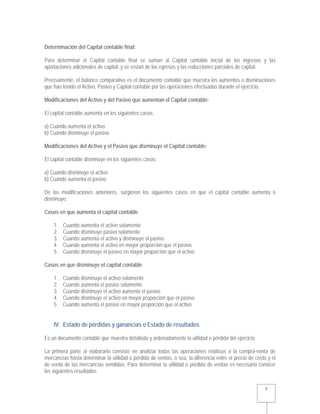   7 
Determinación del Capital contable final:
Para determinar el Capital contable final se suman al Capital contable inicial de los ingresos y las
aportaciones adicionales de capital, y se restan de los egresos y las reducciones parciales de capital.
Precisamente, el balance comparativo es el documento contable que muestra los aumentos o disminuciones
que han tenido el Activo, Pasivo y Capital contable por las operaciones efectuadas durante el ejercicio.
Modificaciones del Activo y del Pasivo que aumentan el Capital contable:
El capital contable aumenta en los siguientes casos:
a) Cuando aumenta el activo
b) Cuando disminuye el pasivo
Modificaciones del Activo y el Pasivo que disminuye el Capital contable:
El capital contable disminuye en los siguientes casos:
a) Cuando disminuye el activo
b) Cuando aumenta el pasivo
De las modificaciones anteriores, surgieron los siguientes casos en que el capital contable aumenta o
disminuye:
Casos en que aumenta el capital contable
1. Cuando aumenta el activo solamente
2. Cuando disminuye pasivo solamente
3. Cuando aumenta el activo y disminuye el pasivo
4. Cuando aumenta el activo en mayor proporción que el pasivo
5. Cuando disminuye el pasivo en mayor proporción que el activo
Casos en que disminuye el capital contable
1. Cuando disminuye el activo solamente
2. Cuando aumenta el pasivo solamente
3. Cuando disminuye el activo aumenta el pasivo
4. Cuando disminuye el activo en mayor proporción que el pasivo
5. Cuando aumenta el pasivo en mayor proporción que el activo
IV. Estado de pérdidas y ganancias o Estado de resultados
Es un documento contable que muestra detallada y ordenadamente la utilidad o pérdida del ejercicio.
La primera parte al elaborarlo consiste en analizar todas las operaciones relativas a la compra-venta de
mercancías hasta determinar la utilidad o pérdida de ventas, o sea, la diferencia entre el precio de costo y el
de venta de las mercancías vendidas. Para determinar la utilidad o pérdida de ventas es necesario conocer
los siguientes resultados:
 