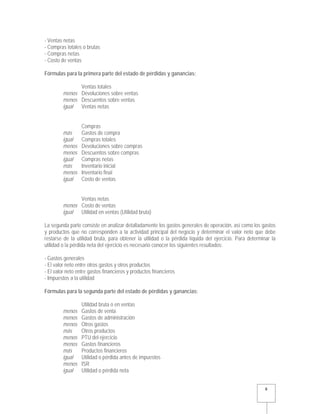   8 
- Ventas netas
- Compras totales o brutas
- Compras netas
- Costo de ventas
Fórmulas para la primera parte del estado de pérdidas y ganancias:
Ventas totales
menos Devoluciones sobre ventas
menos Descuentos sobre ventas
igual Ventas netas
Compras
más Gastos de compra
igual Compras totales
menos Devoluciones sobre compras
menos Descuentos sobre compras
igual Compras netas
más Inventario inicial
menos Inventario final
igual Costo de ventas
Ventas netas
menos Costo de ventas
igual Utilidad en ventas (Utilidad bruta)
La segunda parte consiste en analizar detalladamente los gastos generales de operación, así como los gastos
y productos que no corresponden a la actividad principal del negocio y determinar el valor neto que debe
restarse de la utilidad bruta, para obtener la utilidad o la pérdida líquida del ejercicio. Para determinar la
utilidad o la pérdida neta del ejercicio es necesario conocer los siguientes resultados:
- Gastos generales
- El valor neto entre otros gastos y otros productos
- El valor neto entre gastos financieros y productos financieros
- Impuestos a la utilidad
Fórmulas para la segunda parte del estado de pérdidas y ganancias:
Utilidad bruta o en ventas
menos Gastos de venta
menos Gastos de administración
menos Otros gastos
más Otros productos
menos PTU del ejercicio
menos Gastos financieros
más Productos financieros
igual Utilidad o pérdida antes de impuestos
menos ISR
igual Utilidad o pérdida neta
 