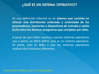 ¿QUÉ ES UN SISTEMA OPERATIVO? 
En una definición informal es un sistema que consiste en 
ofrecer una distribución ordenada y controlada de los 
procesadores, memorias y dispositivos de entrada y salida 
(E/S) entre los diversos programas que compiten por ellos. 
A pesar de que todos nosotros usamos sistemas operativos 
casi a diario, es difícil definir qué es un sistema operativo. 
En parte, esto se debe a que los sistemas operativos 
realizan dos funciones diferentes. 
Conceptos básicos de Computación 
 