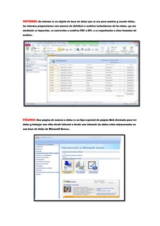 INFORMES: Un informe es un objeto de base de datos que se usa para mostrar y resumir datos.
Los informes proporcionan una manera de distribuir o archivar instantáneas de los datos, ya sea
mediante su impresión, su conversión a archivos PDF o XPS, o su exportación a otros formatos de
archivo.
PÁGINAS: Una página de acceso a datos es un tipo especial de página Web diseñada para ver
datos y trabajar con ellos desde Internet o desde una intranet; los datos están almacenados en
una base de datos de Microsoft Access.
 