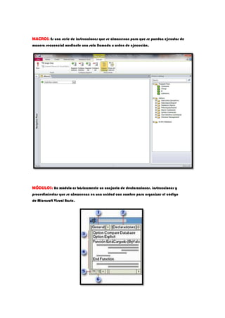 MACROS: Es una serie de instrucciones que se almacenan para que se puedan ejecutar de
manera secuencial mediante una sola llamada u orden de ejecución.
MÓDULOS: Un módulo es básicamente un conjunto de declaraciones, instrucciones y
procedimientos que se almacenan en una unidad con nombre para organizar el código
de Microsoft Visual Basic.
 