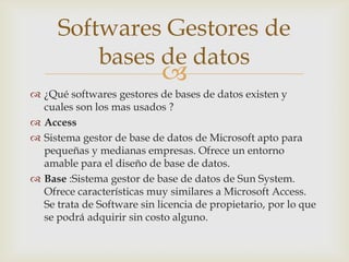 Softwares Gestores de
          bases de datos
                            
 ¿Qué softwares gestores de bases de datos existen y
  cuales son los mas usados ?
 Access
 Sistema gestor de base de datos de Microsoft apto para
  pequeñas y medianas empresas. Ofrece un entorno
  amable para el diseño de base de datos.
 Base :Sistema gestor de base de datos de Sun System.
  Ofrece características muy similares a Microsoft Access.
  Se trata de Software sin licencia de propietario, por lo que
  se podrá adquirir sin costo alguno.
 