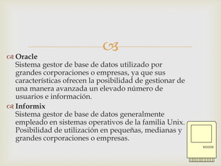  Oracle
                              
  Sistema gestor de base de datos utilizado por
  grandes corporaciones o empresas, ya que sus
  características ofrecen la posibilidad de gestionar de
  una manera avanzada un elevado número de
  usuarios e información.
 Informix
  Sistema gestor de base de datos generalmente
  empleado en sistemas operativos de la familia Unix.
  Posibilidad de utilización en pequeñas, medianas y
  grandes corporaciones o empresas.
 