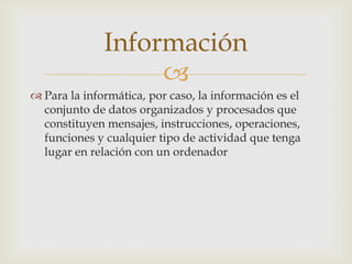 Información
                   
 Para la informática, por caso, la información es el
  conjunto de datos organizados y procesados que
  constituyen mensajes, instrucciones, operaciones,
  funciones y cualquier tipo de actividad que tenga
  lugar en relación con un ordenador
 