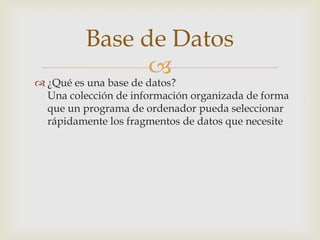 Base de Datos
                
 ¿Qué es una base de datos?
  Una colección de información organizada de forma
  que un programa de ordenador pueda seleccionar
  rápidamente los fragmentos de datos que necesite
 