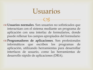 Usuarios
                      
 Usuarios normales. Son usuarios no sofisticados que
  interactúan con el sistema mediante un programa de
  aplicación con una interfaz de formularios, donde
  puede rellenar los campos apropiados del formulario
 Programadores de aplicaciones. Son profesionales
  informáticos que escriben los programas de
  aplicación, utilizando herramientas para desarrollar
  interfaces de usuario, como las herramientas de
  desarrollo rápido de aplicaciones (DRA).
 