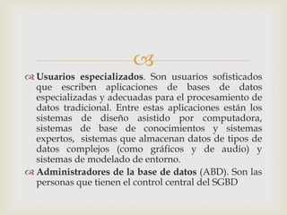 
 Usuarios especializados. Son usuarios sofisticados
  que escriben aplicaciones de bases de datos
  especializadas y adecuadas para el procesamiento de
  datos tradicional. Entre estas aplicaciones están los
  sistemas de diseño asistido por computadora,
  sistemas de base de conocimientos y sistemas
  expertos, sistemas que almacenan datos de tipos de
  datos complejos (como gráficos y de audio) y
  sistemas de modelado de entorno.
 Administradores de la base de datos (ABD). Son las
  personas que tienen el control central del SGBD
 