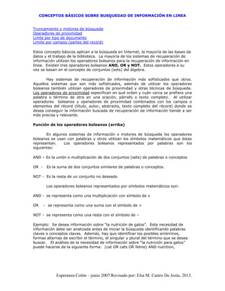 CONCEPTOS BÁSICOS SOBRE BUSQUEDAD DE INFORMACIÓN EN LINEA
Esperanza Colón – junio 2007/Revisado por: Elsa M. Castro De Jesús, 2013.
Truncamiento y motores de búsqueda
Operadores de proximidad
Limte por tipo de documento
Limite por campos (partes del record)
Estos concepto básicos aplican a la búsqueda en Internet, la mayoría de las bases de
datos y el trabajo de la biblioteca. La mayoría de los sistemas de recuperación de
información utilizan los operadores boleanos para la recuperación de información en
línea. Existen tres operadores boleanos AND, OR y NOT. Estos operadores a su
vez se basan en el concepto de conjuntos (sets) del álgebra.
Hay sistemas de recuperación de información más sofisticados que otros.
Aquellos sistemas que son más sofisticados, además de utilizar los operadores
boleanos también utilizan operadores de proximidad y otras técnicas de búsqueda.
Los operadores de proximidad especifican en qué orden y cuán cerca se prefiere una
palabra o término de otra en una oración, párrafo o texto completo. Al utilizar
operadores boleanos y operadores de proximidad combinados con los campos o
elementos del récord (título, autor, abstracto, texto completo del récord) donde se
desea conseguir la información buscada de recuperación de información tiende a ser
más precisa y relevante.
Función de los operadores boleanos (arriba)
En algunos sistemas de información o motores de búsqueda los operadores
boleanos se usan con palabras y otros utilizan los símbolos matemáticos que éstas
representan. Los operadores boleanos representados por palabras son los
siguientes:
AND – Es la unión o multiplicación de dos conjuntos (sets) de palabras o conceptos
OR - Es la suma de dos conjuntos similares de palabras o conceptos.
NOT - Es la resta de un conjunto no deseado
Los operadores boleanos representados por símbolos matemáticos son:
AND - se representa como una multiplicación con símbolo de x
OR - se representa como una suma con el símbolo de +
NOT - se representa como una resta con el símbolo de –
Ejemplo: Se desea información sobre “la nutrición de gatos”. Esta necesidad de
información debe ser analizada antes de iniciar la búsqueda identificando palabras
claves o conceptos claves. Además, hay que identificar los posibles sinónimos,
formas alternas de escribir el término, el singular y plural del término que se desea
buscar. El análisis de la necesidad de información sobre “la nutrición para gatos”
puede hacerse de la siguiente forma: (cat OR cats OR feline) AND nutrition,
 
