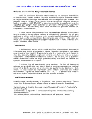 CONCEPTOS BÁSICOS SOBRE BUSQUEDAD DE INFORMACIÓN EN LINEA
Esperanza Colón – junio 2007/Revisado por: Elsa M. Castro De Jesús, 2013.
Orden de procesamiento de operadores boleanos
Como los operadores boleanos están basados en los principios matemáticos
de multiplicación, suma y resta de conjuntos es necesario indicar que cada sistema
de recuperación de información en línea tiene un orden específico para procesar cada
operador boleano. De esta forma, cuando en una expresión de búsqueda aparezcan
los tres operadores (AND, OR, NOT) el sistema empezará a procesarlos en un orden
específico, por ejemplo: habrá sistemas que procesaran AND primero, luego OR Y
finalmente NOT. Por otro lado, habrá otros sistemas que procesan primero OR,
luego AND y finalmente NOT.
El orden en que los sistemas procesan los operadores boleanos es importante
tenerlo en cuenta porque puede conducir a resultados no deseados. Es por esta
razón que se utilizan paréntesis como en las operaciones algebraicas para indicarle al
sistema que aquéllo entre paréntesis debe ser procesado primero. Este orden que
utiliza cada sistema para procesar los operadores boleanos se llama “default”y cada
sistema tendrá un orden distinto.
Truncamiento
El truncamiento es una técnica para recuperar información en sistemas de
información que utilizan el vocabulario natural (opuesto a vocabulario controlado)
para almacenar información. El vocabulario natural es nuestra forma de hablar de
día a día. Las computadoras no piensan como lo seres humanos sino que ejecutan
exactamente o literalmente la orden que se le da. Es por esto, que si queremos
buscar información sobre “la mujer puertorriqueña”y buscamos en Internet por
ejemplo: mujer AND puertorriqueña.
El sistema buscará exactamente estos términos. Es decir el sistema no
entiende que a usted le interesan récords donde el término mujer aparezca en plural
(mujeres) o donde aparezca en el sinónimo de puertorriqueña (boricua). Cada
sistema de recuperación de información utiliza símbolos diferentes para indicar
truncamiento. Algunos de estos símbolos son: ? #, $. Es por esto que antes de
utilizar un sistema debe familiarizarse de cómo funciona el mismo.
Tipos de Truncamiento
Para efectos de ejemplos se usará el símbolo de ? para indicar truncamiento. Existen
varios tipos de truncamiento: a la derecha, a la izquierda y dentro de palabras.
Truncamiento a la derecha: Ejemplos: mujer? Recuperará “mujeres”, “mujercita” y
“mujerzuela”, etc.
Truncamiento a la izquierda: ? computadora recuperará “microcomputadoras”y
“minicomputadoras”.
Truncamiento dentro de la palabra: wom? Recuperará “women”u “woman”.
 