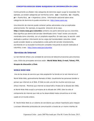 CONCEPTOS BÁSICOS SOBRE BUSQUEDAD DE INFORMACIÓN EN LINEA
Esperanza Colón – junio 2007/Revisado por: Elsa M. Castro De Jesús, 2013.
Continuamente se añaden más categorías de dominios según surge la necesidad. Por
ejemplo, ya existen categorías por territorios como: aus = Australia, es = España,
pr = Puerto Rico, ar = Argentina y otros. Información adicional sobre otras
categorías de dominios la puede encontrar en: http://www.icann.org
Una dirección de internet puede contener partes adicionales a las ya explicadas
anteriormente. Por ejemplo, la siguiente dirección de la nasa:
http://www.nasa.gov/columbia contiene una parte adicional que es /columbia.
Esto significa que dentro del servidor identificado como "nasa" existe una sección
nombrada como columbia, con un propósito específico. En este caso, la sección está
dedicada a publicar información de los viajes del transbordador columbia. Usted
puede acceder desde su computadora a esta parte del servidor directamente,
escribiendo en su buscador la dirección completa incluyendo la sección dedicada al
columbia, o sea : http://www.nasa.gov/columbia.
Servicios de Internet
La red internet ofrece una variedad de servicios de telecomunicaciones para diversos
usos. Entre los principales servicios están: World Wide Web, E-mail, Telnet, FTP,
Grupos de discusión y Chat.
WORLD WIDE WEB
Una de las áreas de servicio que más aceptación ha tenido en la red internet es el
World Wide Web, generalmente llamado el Web. Usualmente las personas tienden a
pensar que internet es el Web. El Web es solo uno de los muchos servicios que
ofrece internet. Mientras que internet se desarrolló a finales de la década del 1960,
el World Wide Web surgió a principios de la década del 1990. Este ha sido el
componente de internet que más se ha desarrollado hasta convertirse en el más
usado en el mundo entero.
El World Wide Web es un sistema de servidores que utilizan hipertexto para integrar
y accesar diferentes protocolos de comunicación a través de un mismo interfaz de
 