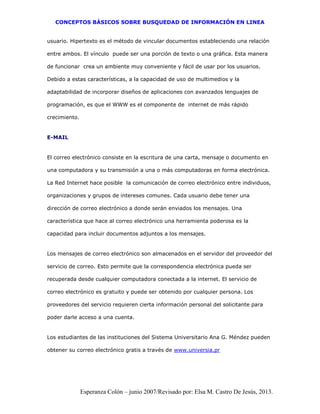 CONCEPTOS BÁSICOS SOBRE BUSQUEDAD DE INFORMACIÓN EN LINEA
Esperanza Colón – junio 2007/Revisado por: Elsa M. Castro De Jesús, 2013.
usuario. Hipertexto es el método de vincular documentos estableciendo una relación
entre ambos. El vínculo puede ser una porción de texto o una gráfica. Esta manera
de funcionar crea un ambiente muy conveniente y fácil de usar por los usuarios.
Debido a estas características, a la capacidad de uso de multimedios y la
adaptabilidad de incorporar diseños de aplicaciones con avanzados lenguajes de
programación, es que el WWW es el componente de internet de más rápido
crecimiento.
E-MAIL
El correo electrónico consiste en la escritura de una carta, mensaje o documento en
una computadora y su transmisión a una o más computadoras en forma electrónica.
La Red Internet hace posible la comunicación de correo electrónico entre individuos,
organizaciones y grupos de intereses comunes. Cada usuario debe tener una
dirección de correo electrónico a donde serán enviados los mensajes. Una
característica que hace al correo electrónico una herramienta poderosa es la
capacidad para incluir documentos adjuntos a los mensajes.
Los mensajes de correo electrónico son almacenados en el servidor del proveedor del
servicio de correo. Esto permite que la correspondencia electrónica pueda ser
recuperada desde cualquier computadora conectada a la internet. El servicio de
correo electrónico es gratuito y puede ser obtenido por cualquier persona. Los
proveedores del servicio requieren cierta información personal del solicitante para
poder darle acceso a una cuenta.
Los estudiantes de las instituciones del Sistema Universitario Ana G. Méndez pueden
obtener su correo electrónico gratis a través de www.universia.pr
 