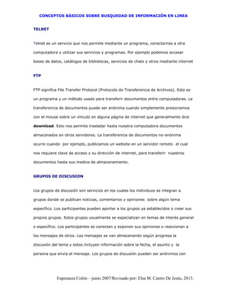 CONCEPTOS BÁSICOS SOBRE BUSQUEDAD DE INFORMACIÓN EN LINEA
Esperanza Colón – junio 2007/Revisado por: Elsa M. Castro De Jesús, 2013.
TELNET
Telnet es un servicio que nos permite mediante un programa, conectarnos a otra
computadora y utilizar sus servicios y programas. Por ejemplo podemos accesar
bases de datos, catálogos de bibliotecas, servicios de chats y otros mediante internet
FTP
FTP significa File Transfer Protocol (Protocolo de Transferencia de Archivos). Esto es
un programa y un método usado para transferir documentos entre computadoras. La
transferencia de documentos puede ser anónima cuando simplemente presionamos
con el mouse sobre un vínculo en alguna página de internet que generalmente dice
download. Esto nos permite trasladar hasta nuestra computadora documentos
almacenados en otros servidores. La transferencia de documentos no-anónima
ocurre cuando por ejemplo, publicamos un website en un servidor remoto el cual
nos requiere clave de acceso y su dirección de internet, para transferir nuestros
documentos hasta sus medios de almacenamiento.
GRUPOS DE DISCUSION
Los grupos de discusión son servicios en los cuales los individuos se integran a
grupos donde se publican noticias, comentarios y opiniones sobre algún tema
específico. Los participantes pueden aportar a los grupos ya establecidos o crear sus
propios grupos. Estos grupos usualmente se especializan en temas de interés general
o específico. Los participantes se conectan y exponen sus opiniones o reaccionan a
los mensajes de otros. Los mensajes se van almacenando según progresa la
discusión del tema y estos incluyen información sobre la fecha, el asunto y la
persona que envía el mensaje. Los grupos de discusión pueden ser anónimos con
 