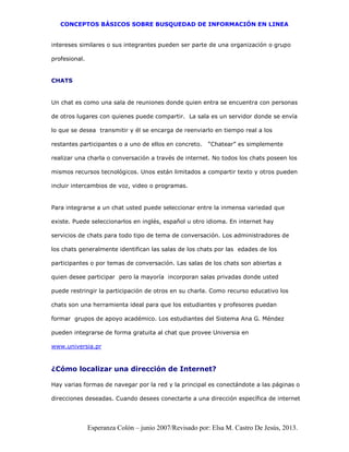 CONCEPTOS BÁSICOS SOBRE BUSQUEDAD DE INFORMACIÓN EN LINEA
Esperanza Colón – junio 2007/Revisado por: Elsa M. Castro De Jesús, 2013.
intereses similares o sus integrantes pueden ser parte de una organización o grupo
profesional.
CHATS
Un chat es como una sala de reuniones donde quien entra se encuentra con personas
de otros lugares con quienes puede compartir. La sala es un servidor donde se envía
lo que se desea transmitir y él se encarga de reenviarlo en tiempo real a los
restantes participantes o a uno de ellos en concreto. “Chatear” es simplemente
realizar una charla o conversación a través de internet. No todos los chats poseen los
mismos recursos tecnológicos. Unos están limitados a compartir texto y otros pueden
incluir intercambios de voz, video o programas.
Para integrarse a un chat usted puede seleccionar entre la inmensa variedad que
existe. Puede seleccionarlos en inglés, español u otro idioma. En internet hay
servicios de chats para todo tipo de tema de conversación. Los administradores de
los chats generalmente identifican las salas de los chats por las edades de los
participantes o por temas de conversación. Las salas de los chats son abiertas a
quien desee participar pero la mayoría incorporan salas privadas donde usted
puede restringir la participación de otros en su charla. Como recurso educativo los
chats son una herramienta ideal para que los estudiantes y profesores puedan
formar grupos de apoyo académico. Los estudiantes del Sistema Ana G. Méndez
pueden integrarse de forma gratuita al chat que provee Universia en
www.universia.pr
¿Cómo localizar una dirección de Internet?
Hay varias formas de navegar por la red y la principal es conectándote a las páginas o
direcciones deseadas. Cuando desees conectarte a una dirección específica de internet
 