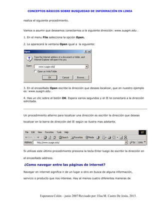 CONCEPTOS BÁSICOS SOBRE BUSQUEDAD DE INFORMACIÓN EN LINEA
Esperanza Colón – junio 2007/Revisado por: Elsa M. Castro De Jesús, 2013.
realiza el siguiente procedimiento.
Vamos a asumir que deseamos conectarnos a la siguiente dirección: www.suagm.edu .
1. En el menu File selecciona la opción Open.
2. Le aparecerá la ventana Open igual a la siguiente:
3. En el encasillado Open escribe la dirección que deseas localizar, que en nuestro ejemplo
es: www.suagm.edu .
4. Has un clic sobre el botón OK. Espera varios segundos y el IE te conectará a la dirección
solicitada.
Un procedimiento alterno para localizar una dirección es escribir la dirección que deseas
localizar en la barra de dirección del IE según se ilustra mas adelante.
Si utilizas este último procedimiento presiona la tecla Enter luego de escribir la dirección en
el encasillado address.
¿Como navegar entre las páginas de internet?
Navegar en internet significa ir de un lugar a otro en busca de alguna información,
servicio o producto que nos interese. Hay al menos cuatro diferentes maneras de
 