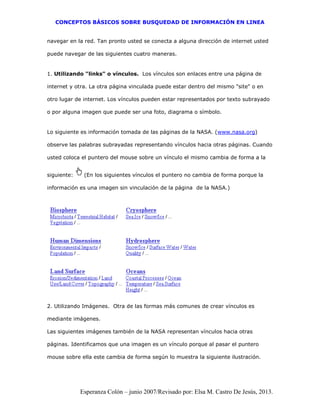 CONCEPTOS BÁSICOS SOBRE BUSQUEDAD DE INFORMACIÓN EN LINEA
Esperanza Colón – junio 2007/Revisado por: Elsa M. Castro De Jesús, 2013.
navegar en la red. Tan pronto usted se conecta a alguna dirección de internet usted
puede navegar de las siguientes cuatro maneras.
1. Utilizando "links" o vínculos. Los vínculos son enlaces entre una página de
internet y otra. La otra página vinculada puede estar dentro del mismo "site" o en
otro lugar de internet. Los vínculos pueden estar representados por texto subrayado
o por alguna imagen que puede ser una foto, diagrama o símbolo.
Lo siguiente es información tomada de las páginas de la NASA. (www.nasa.org)
observe las palabras subrayadas representando vínculos hacia otras páginas. Cuando
usted coloca el puntero del mouse sobre un vínculo el mismo cambia de forma a la
siguiente: (En los siguientes vínculos el puntero no cambia de forma porque la
información es una imagen sin vinculación de la página de la NASA.)
2. Utilizando Imágenes. Otra de las formas más comunes de crear vínculos es
mediante imágenes.
Las siguientes imágenes también de la NASA representan vínculos hacia otras
páginas. Identificamos que una imagen es un vínculo porque al pasar el puntero
mouse sobre ella este cambia de forma según lo muestra la siguiente ilustración.
 