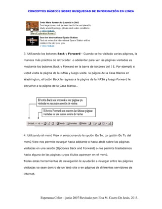 CONCEPTOS BÁSICOS SOBRE BUSQUEDAD DE INFORMACIÓN EN LINEA
Esperanza Colón – junio 2007/Revisado por: Elsa M. Castro De Jesús, 2013.
3. Utilizando los botones Back y Forward - Cuando se ha visitado varias páginas, la
manera más práctica de retroceder o adelantar para ver las páginas visitadas es
mediante los botones Back y Forward en la barra de botones del I E. Por ejemplo si
usted visita la página de la NASA y luego visita la página de la Casa Blanca en
Washington, el botón Back le regresa a la página de la NASA y luego Forward le
devuelve a la página de la Casa Blanca..
4. Utilizando el menú View y seleccionando la opción Go To. La opción Go To del
menú View nos permite navegar hacia adelante o hacia atrás sobre las páginas
visitadas en una sesión (Opciones Back and Forward) o nos permite trasladarnos
hacia alguna de las páginas cuyos títulos aparecen en el menú.
Todas estas herramientas de navegación le ayudarán a navegar entre las páginas
visitadas ya sean dentro de un Web site o en páginas de diferentes servidores de
internet.
 