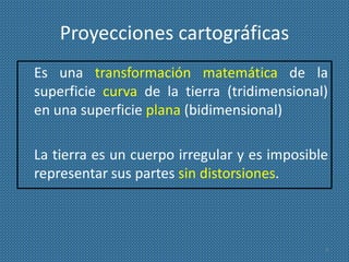 Proyecciones cartográficas
Es una transformación matemática de la
superficie curva de la tierra (tridimensional)
en una superficie plana (bidimensional)
La tierra es un cuerpo irregular y es imposible
representar sus partes sin distorsiones.
9
 