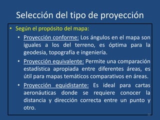 Selección del tipo de proyección
• Según el propósito del mapa:
• Proyección conforme: Los ángulos en el mapa son
iguales a los del terreno, es óptima para la
geodesia, topografía e ingeniería.
• Proyección equivalente: Permite una comparación
estadística apropiada entre diferentes áreas, es
útil para mapas temáticos comparativos en áreas.
• Proyección equidistante: Es ideal para cartas
aeronáuticas donde se requiere conocer la
distancia y dirección correcta entre un punto y
otro.
22

 